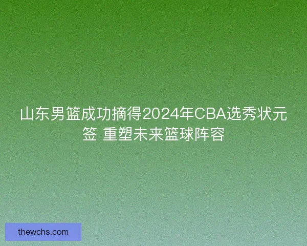 山东男篮成功摘得2024年CBA选秀状元签 重塑未来篮球阵容