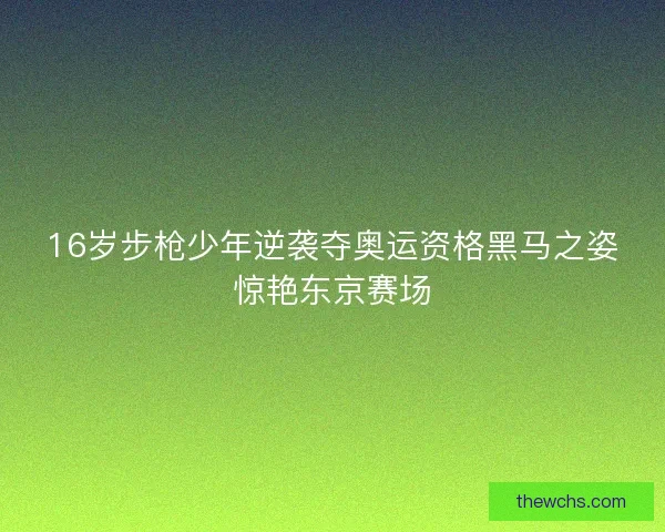 16岁步枪少年逆袭夺奥运资格黑马之姿惊艳东京赛场