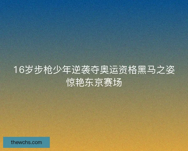 16岁步枪少年逆袭夺奥运资格黑马之姿惊艳东京赛场