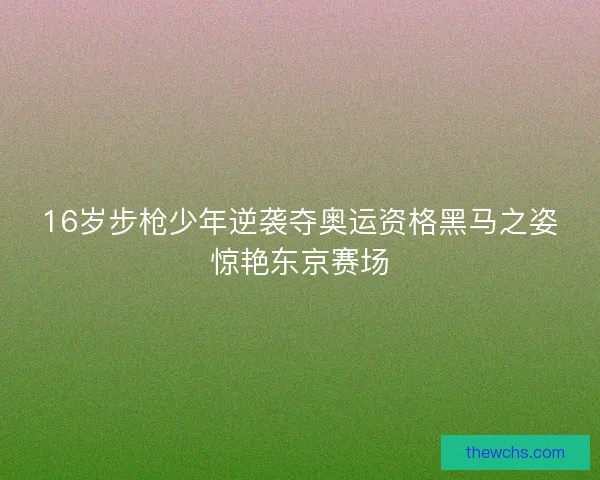 16岁步枪少年逆袭夺奥运资格黑马之姿惊艳东京赛场