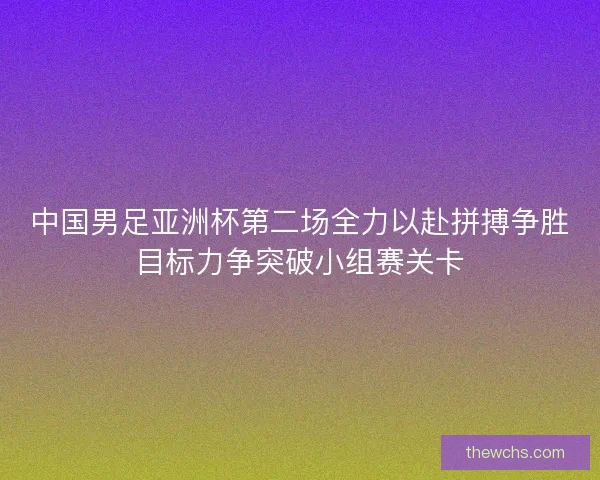 中国男足亚洲杯第二场全力以赴拼搏争胜目标力争突破小组赛关卡