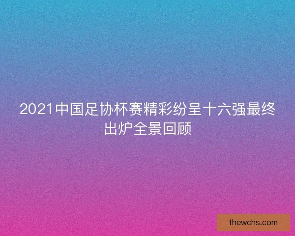 2021中国足协杯赛精彩纷呈十六强最终出炉全景回顾