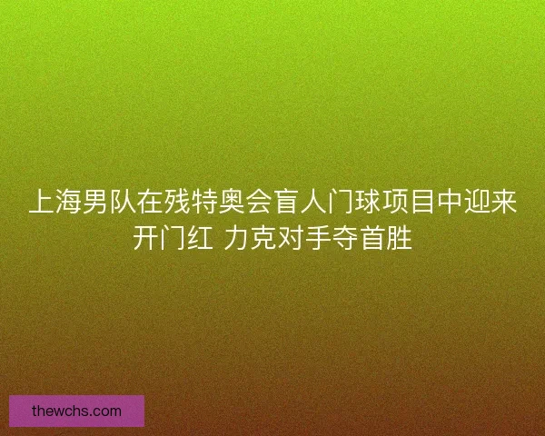 上海男队在残特奥会盲人门球项目中迎来开门红 力克对手夺首胜