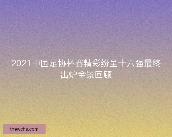 2021中国足协杯赛精彩纷呈十六强最终出炉全景回顾