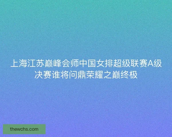 上海江苏巅峰会师中国女排超级联赛A级决赛谁将问鼎荣耀之巅终极