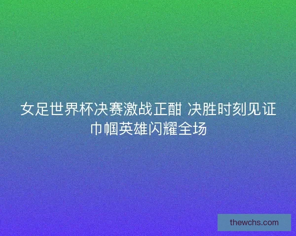 女足世界杯决赛激战正酣 决胜时刻见证巾帼英雄闪耀全场