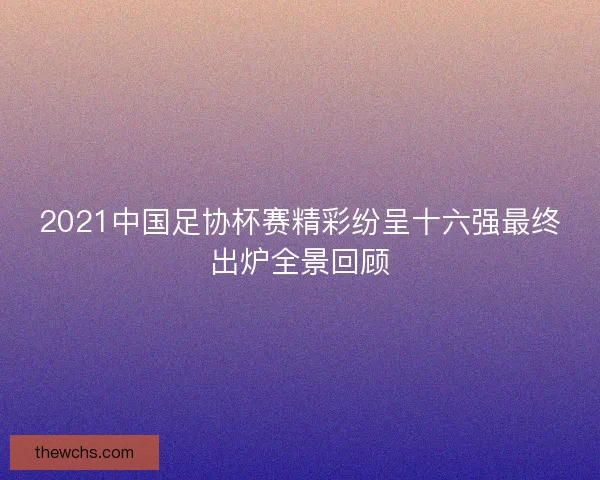 2021中国足协杯赛精彩纷呈十六强最终出炉全景回顾