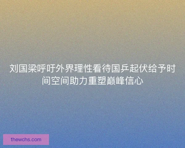 刘国梁呼吁外界理性看待国乒起伏给予时间空间助力重塑巅峰信心